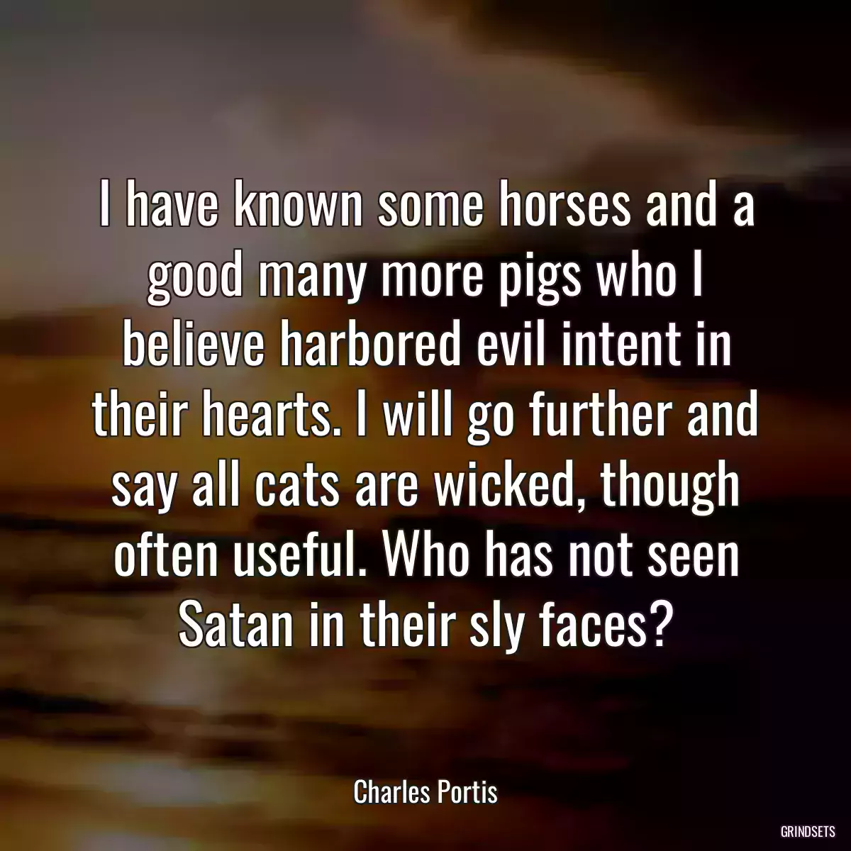 I have known some horses and a good many more pigs who I believe harbored evil intent in their hearts. I will go further and say all cats are wicked, though often useful. Who has not seen Satan in their sly faces?