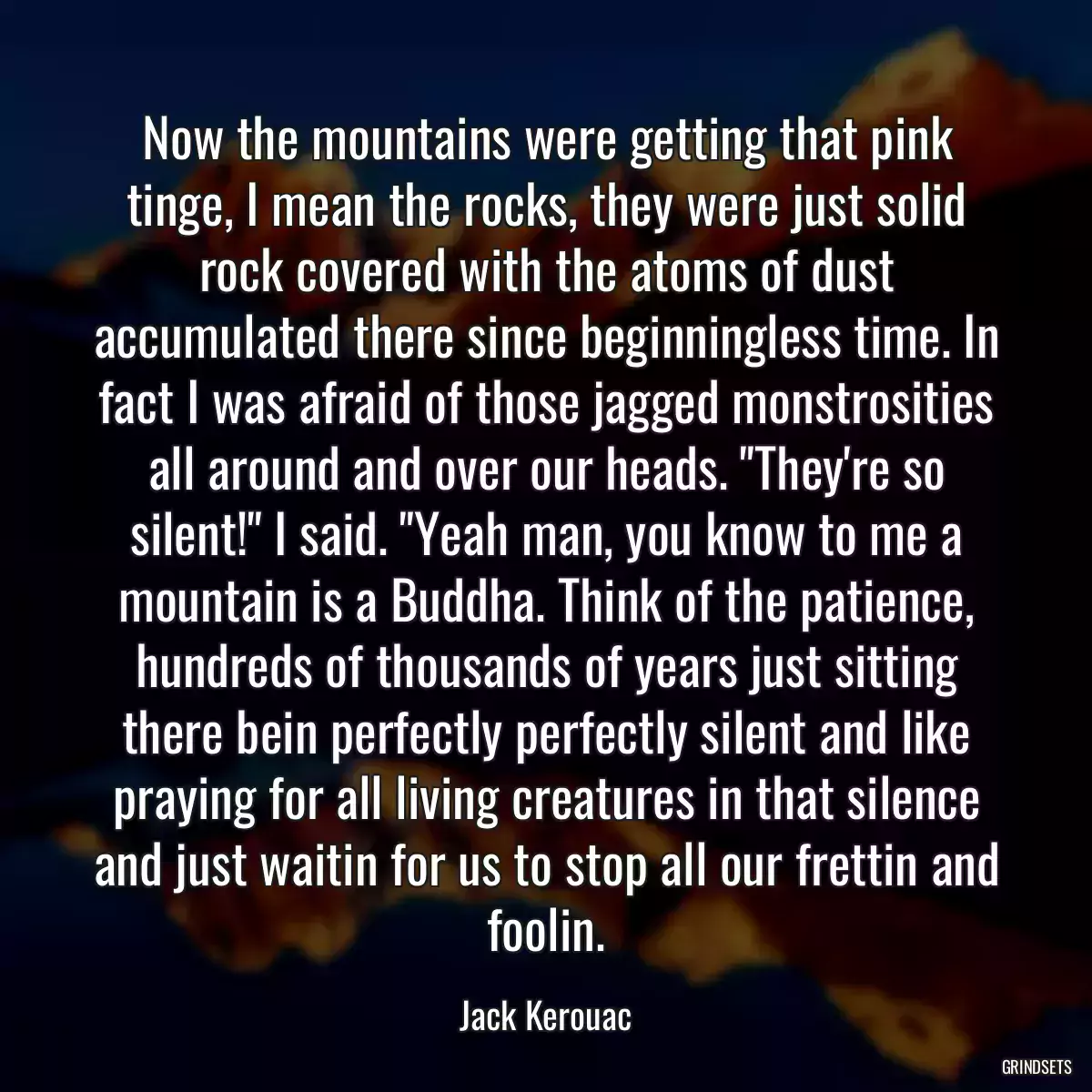 Now the mountains were getting that pink tinge, I mean the rocks, they were just solid rock covered with the atoms of dust accumulated there since beginningless time. In fact I was afraid of those jagged monstrosities all around and over our heads. \