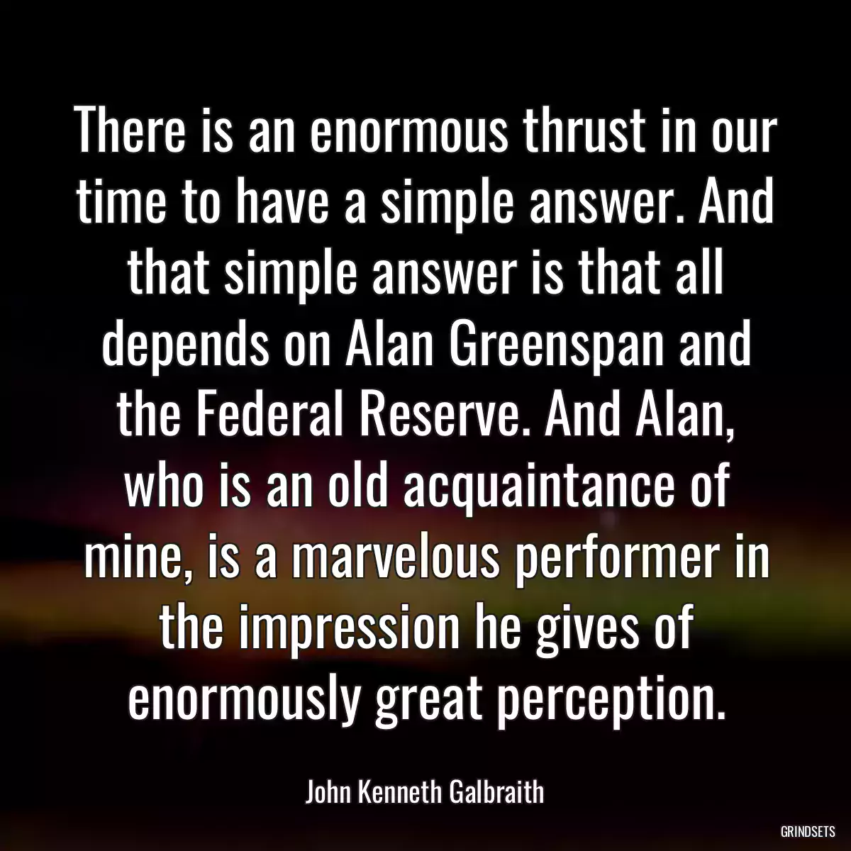 There is an enormous thrust in our time to have a simple answer. And that simple answer is that all depends on Alan Greenspan and the Federal Reserve. And Alan, who is an old acquaintance of mine, is a marvelous performer in the impression he gives of enormously great perception.