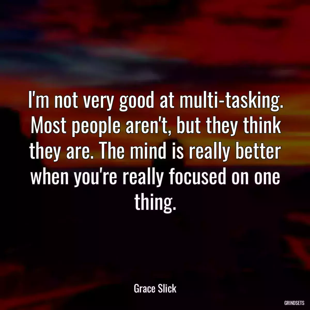 I\'m not very good at multi-tasking. Most people aren\'t, but they think they are. The mind is really better when you\'re really focused on one thing.