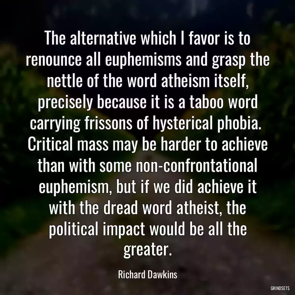 The alternative which I favor is to renounce all euphemisms and grasp the nettle of the word atheism itself, precisely because it is a taboo word carrying frissons of hysterical phobia.  Critical mass may be harder to achieve than with some non-confrontational euphemism, but if we did achieve it with the dread word atheist, the political impact would be all the greater.