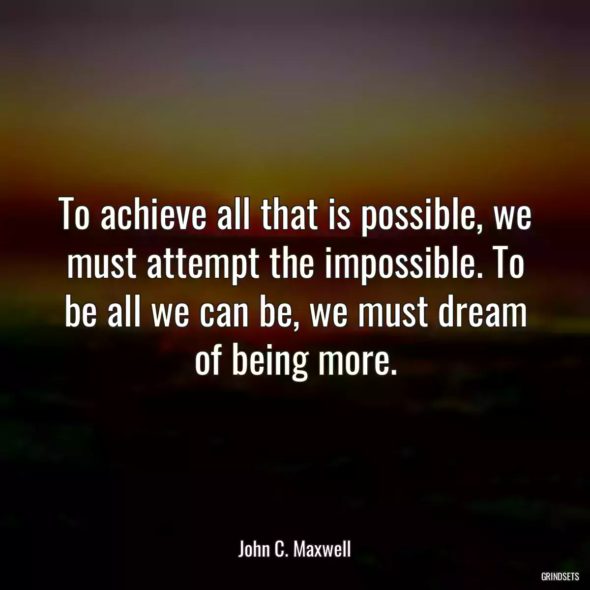 To achieve all that is possible, we must attempt the impossible. To be all we can be, we must dream of being more.