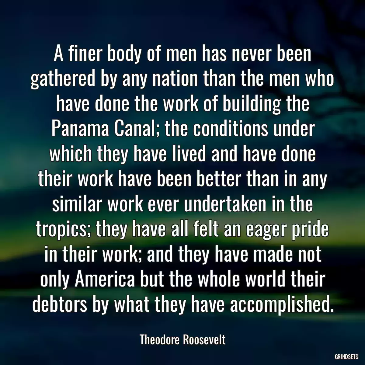 A finer body of men has never been gathered by any nation than the men who have done the work of building the Panama Canal; the conditions under which they have lived and have done their work have been better than in any similar work ever undertaken in the tropics; they have all felt an eager pride in their work; and they have made not only America but the whole world their debtors by what they have accomplished.