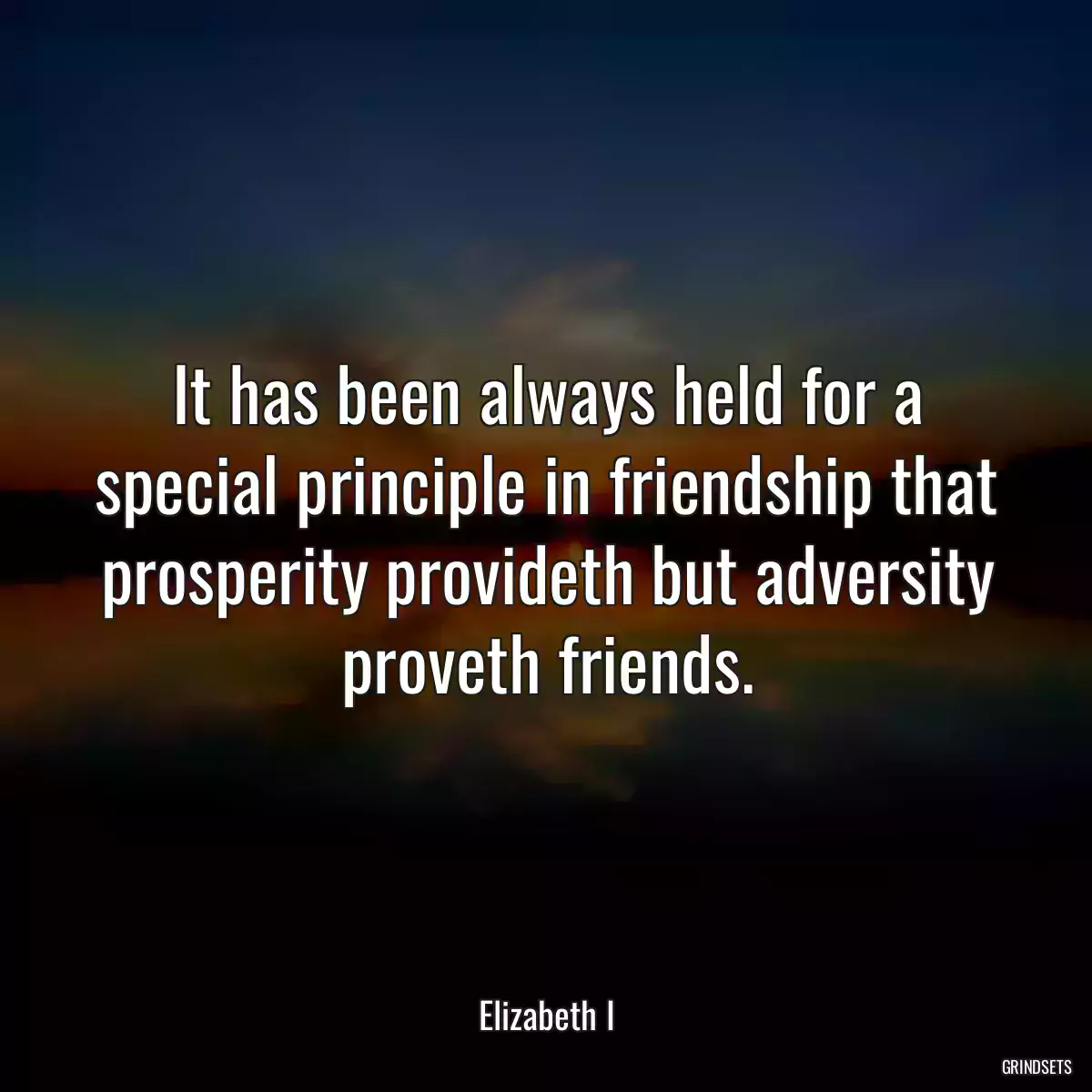 It has been always held for a special principle in friendship that prosperity provideth but adversity proveth friends.