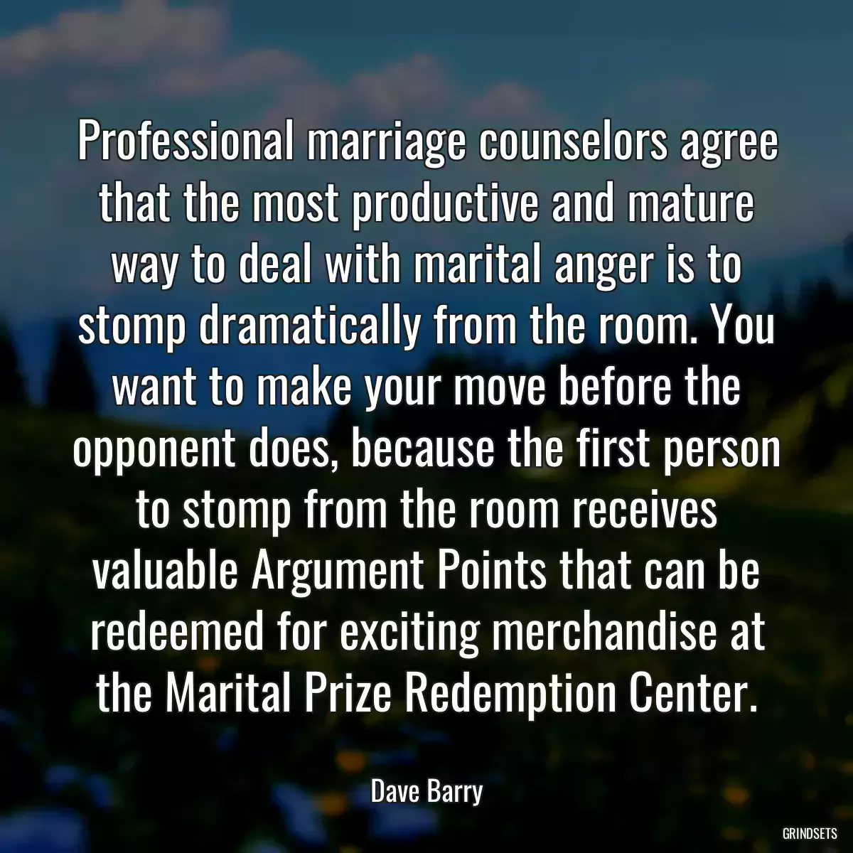 Professional marriage counselors agree that the most productive and mature way to deal with marital anger is to stomp dramatically from the room. You want to make your move before the opponent does, because the first person to stomp from the room receives valuable Argument Points that can be redeemed for exciting merchandise at the Marital Prize Redemption Center.