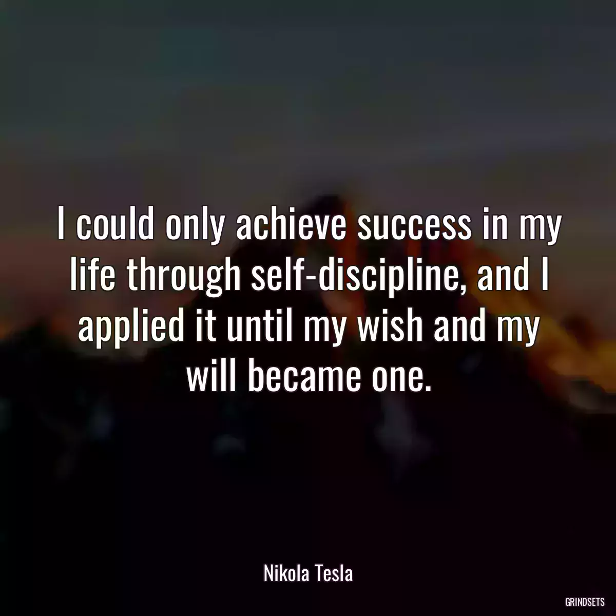 I could only achieve success in my life through self-discipline, and I applied it until my wish and my will became one.