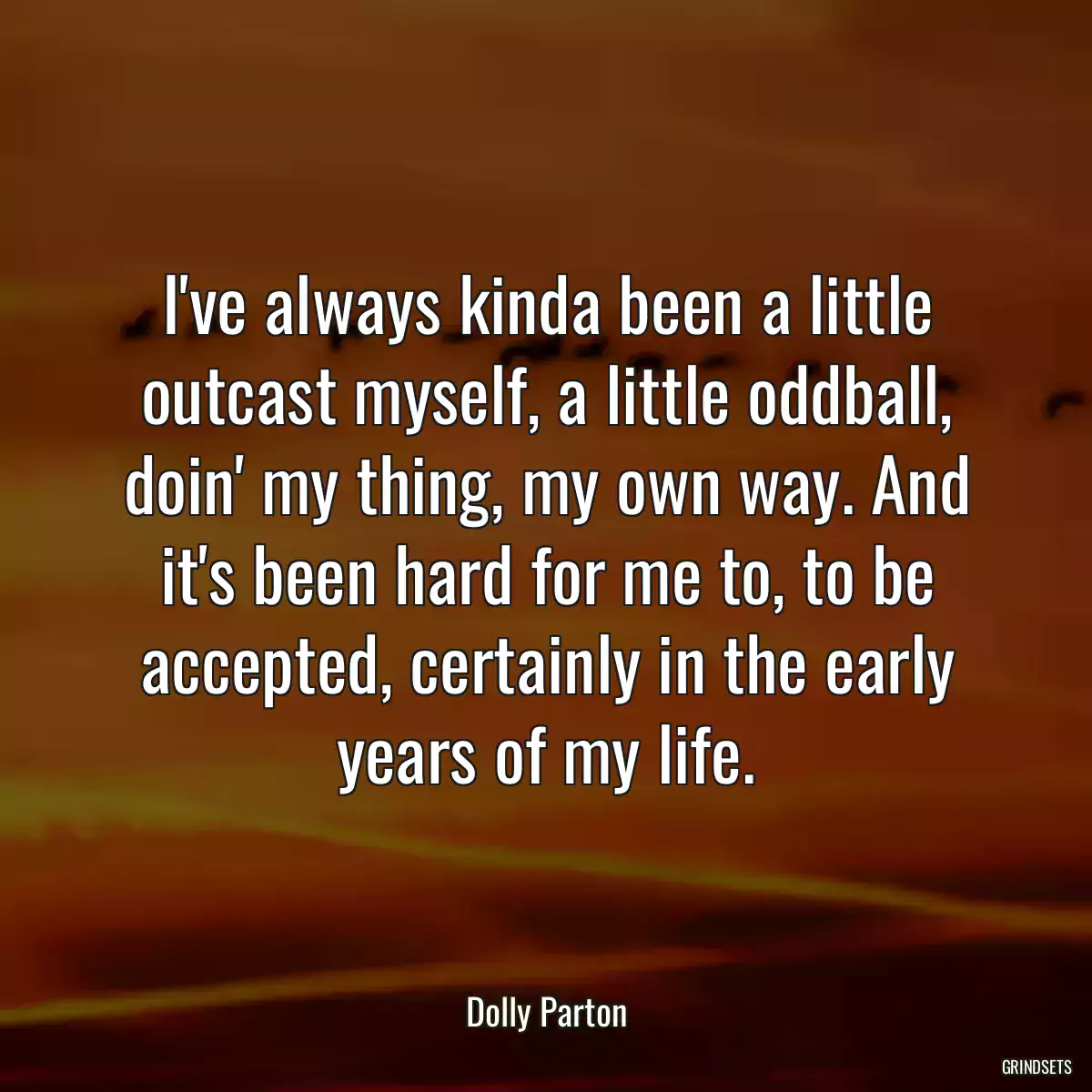 I\'ve always kinda been a little outcast myself, a little oddball, doin\' my thing, my own way. And it\'s been hard for me to, to be accepted, certainly in the early years of my life.