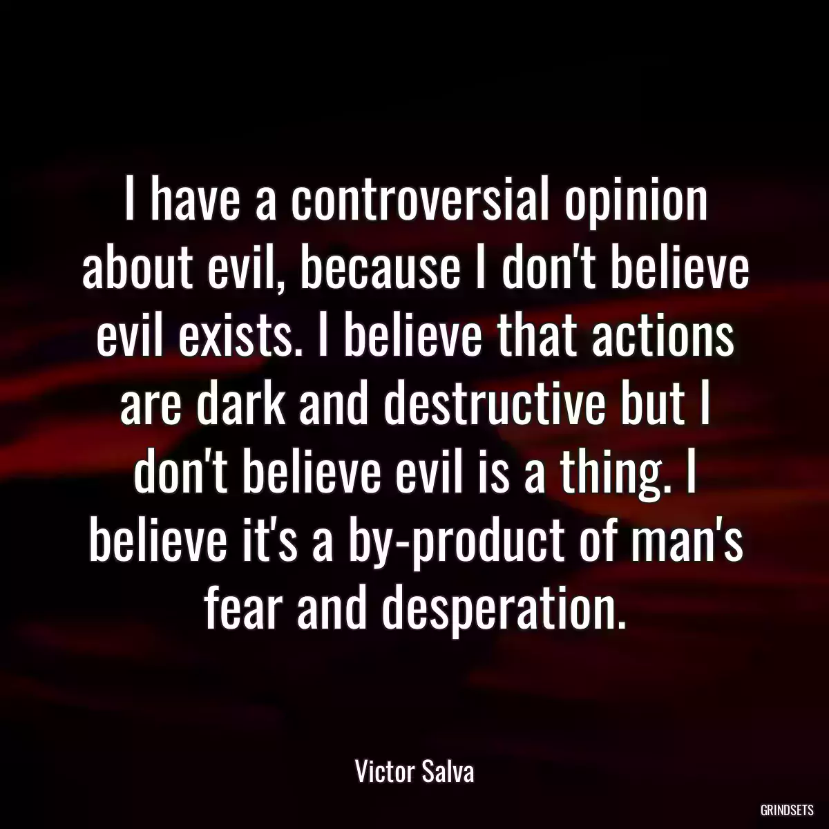 I have a controversial opinion about evil, because I don\'t believe evil exists. I believe that actions are dark and destructive but I don\'t believe evil is a thing. I believe it\'s a by-product of man\'s fear and desperation.