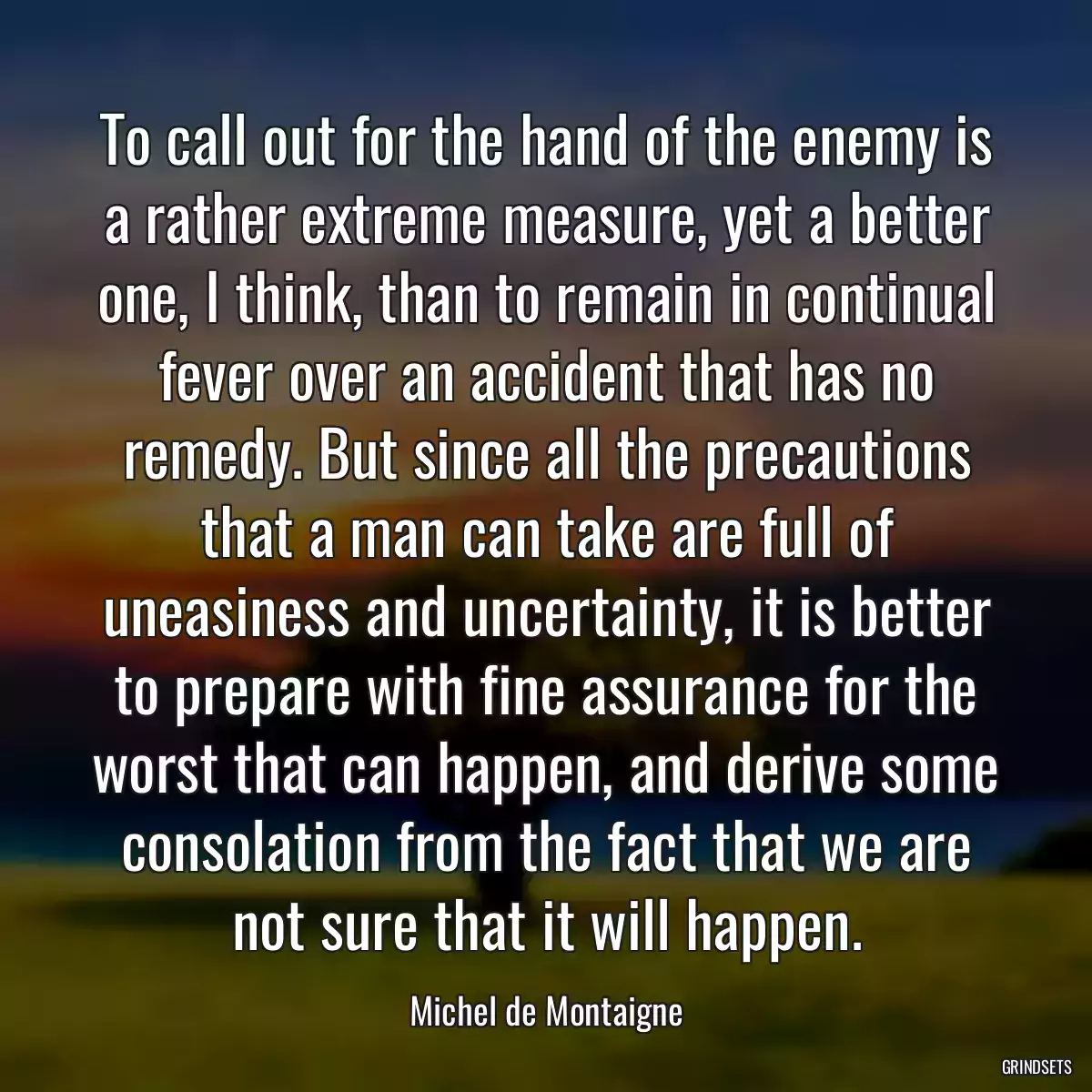 To call out for the hand of the enemy is a rather extreme measure, yet a better one, I think, than to remain in continual fever over an accident that has no remedy. But since all the precautions that a man can take are full of uneasiness and uncertainty, it is better to prepare with fine assurance for the worst that can happen, and derive some consolation from the fact that we are not sure that it will happen.