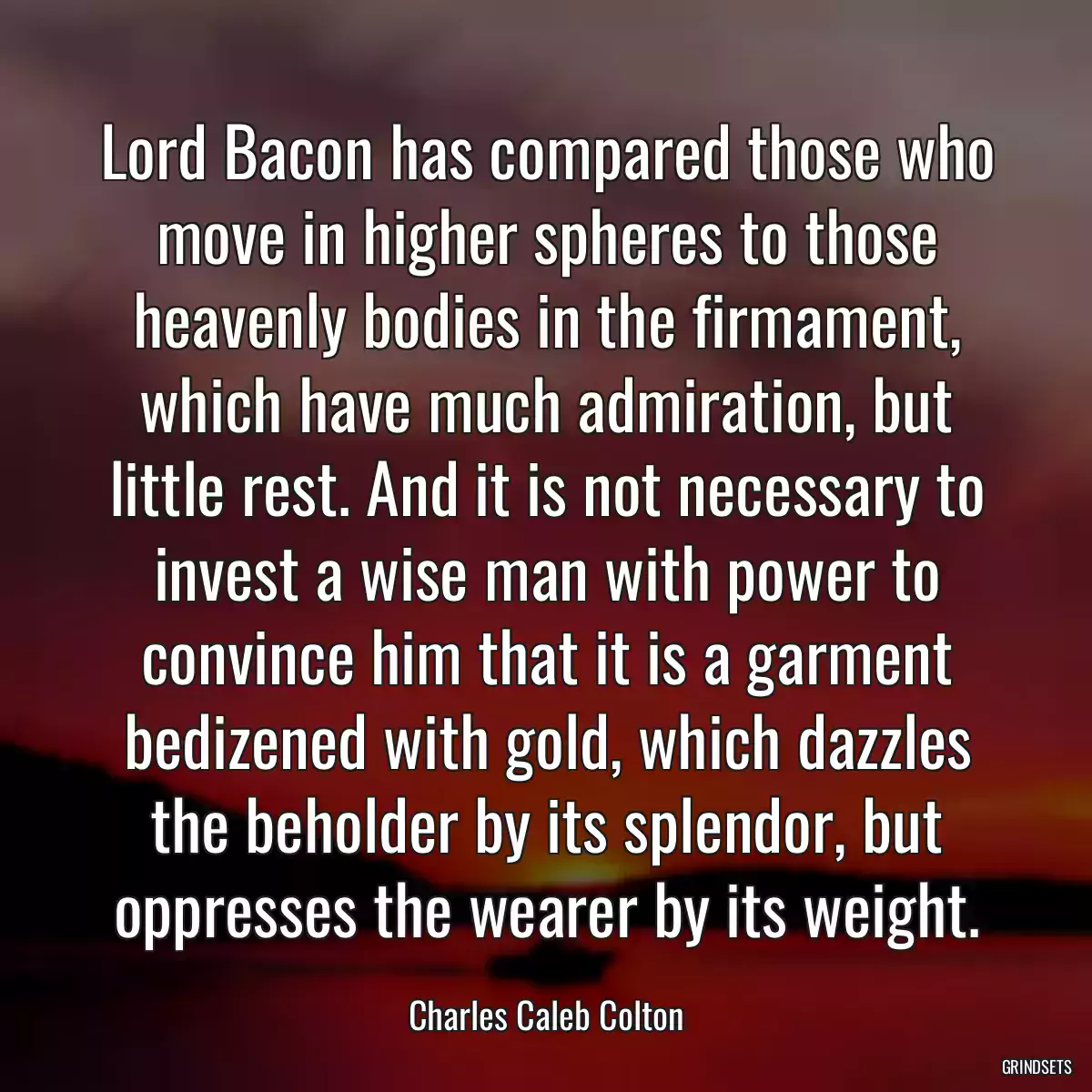 Lord Bacon has compared those who move in higher spheres to those heavenly bodies in the firmament, which have much admiration, but little rest. And it is not necessary to invest a wise man with power to convince him that it is a garment bedizened with gold, which dazzles the beholder by its splendor, but oppresses the wearer by its weight.