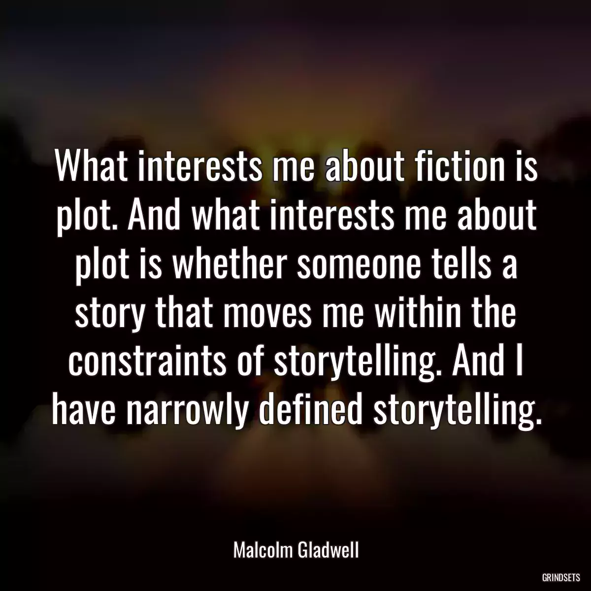 What interests me about fiction is plot. And what interests me about plot is whether someone tells a story that moves me within the constraints of storytelling. And I have narrowly defined storytelling.