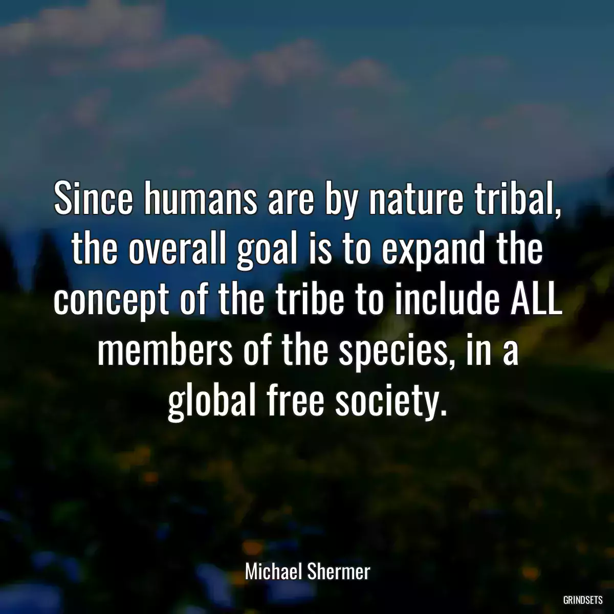 Since humans are by nature tribal, the overall goal is to expand the concept of the tribe to include ALL members of the species, in a global free society.