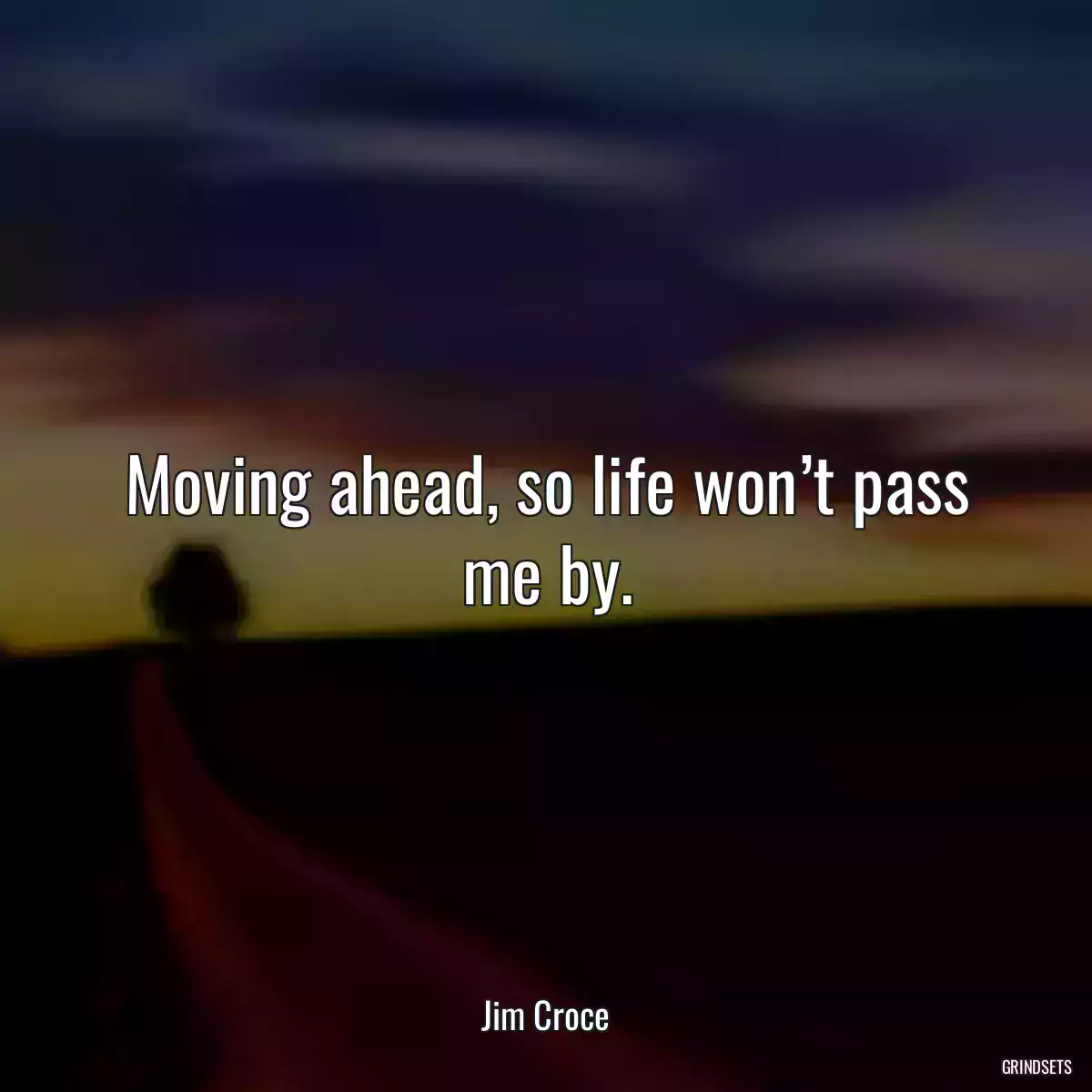 Moving ahead, so life won’t pass me by.