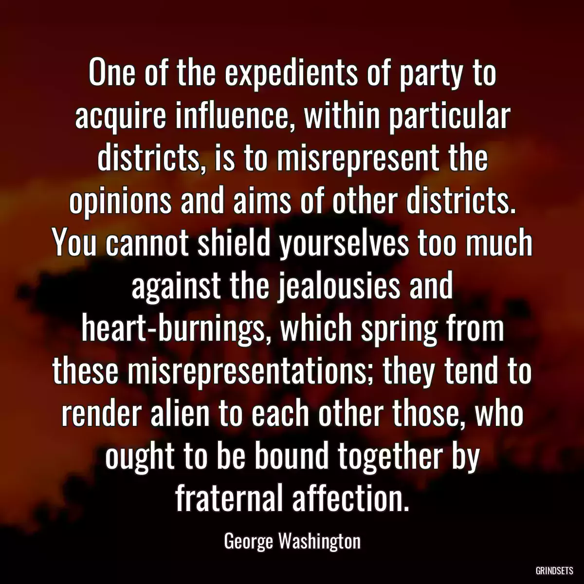 One of the expedients of party to acquire influence, within particular districts, is to misrepresent the opinions and aims of other districts. You cannot shield yourselves too much against the jealousies and heart-burnings, which spring from these misrepresentations; they tend to render alien to each other those, who ought to be bound together by fraternal affection.