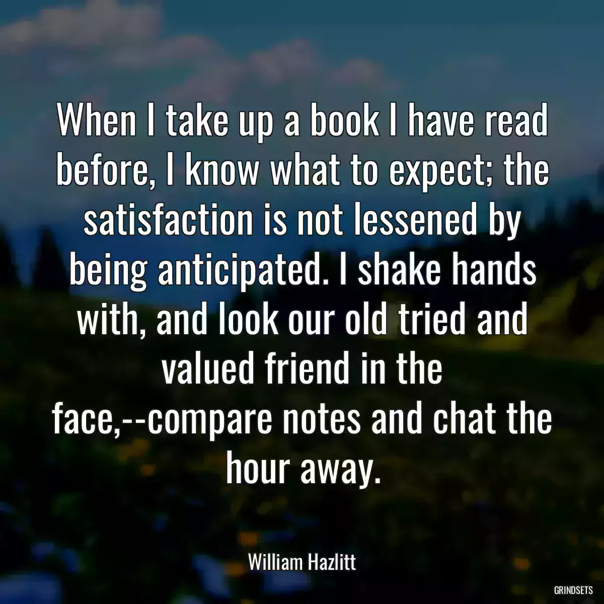 When I take up a book I have read before, I know what to expect; the satisfaction is not lessened by being anticipated. I shake hands with, and look our old tried and valued friend in the face,--compare notes and chat the hour away.