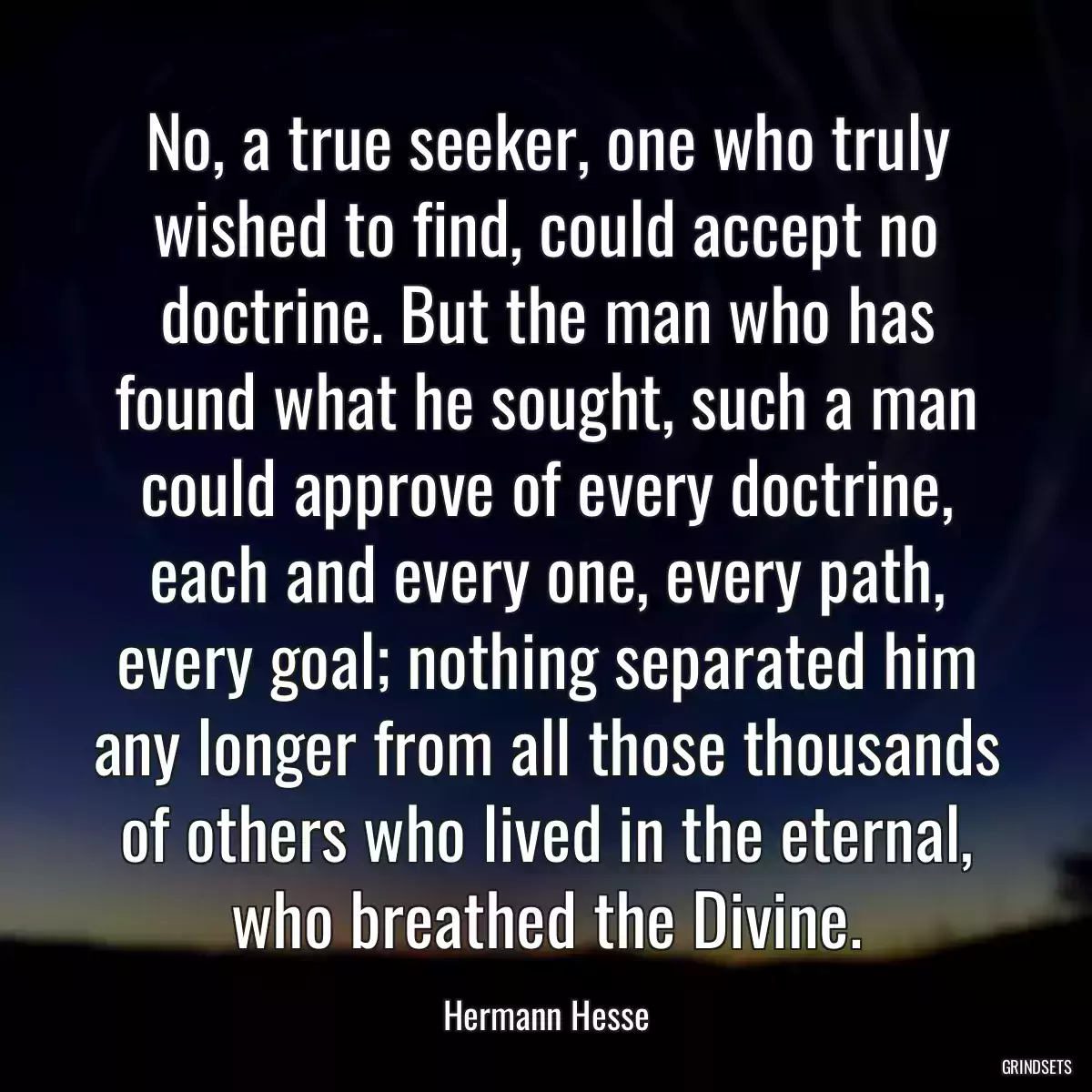 No, a true seeker, one who truly wished to find, could accept no doctrine. But the man who has found what he sought, such a man could approve of every doctrine, each and every one, every path, every goal; nothing separated him any longer from all those thousands of others who lived in the eternal, who breathed the Divine.