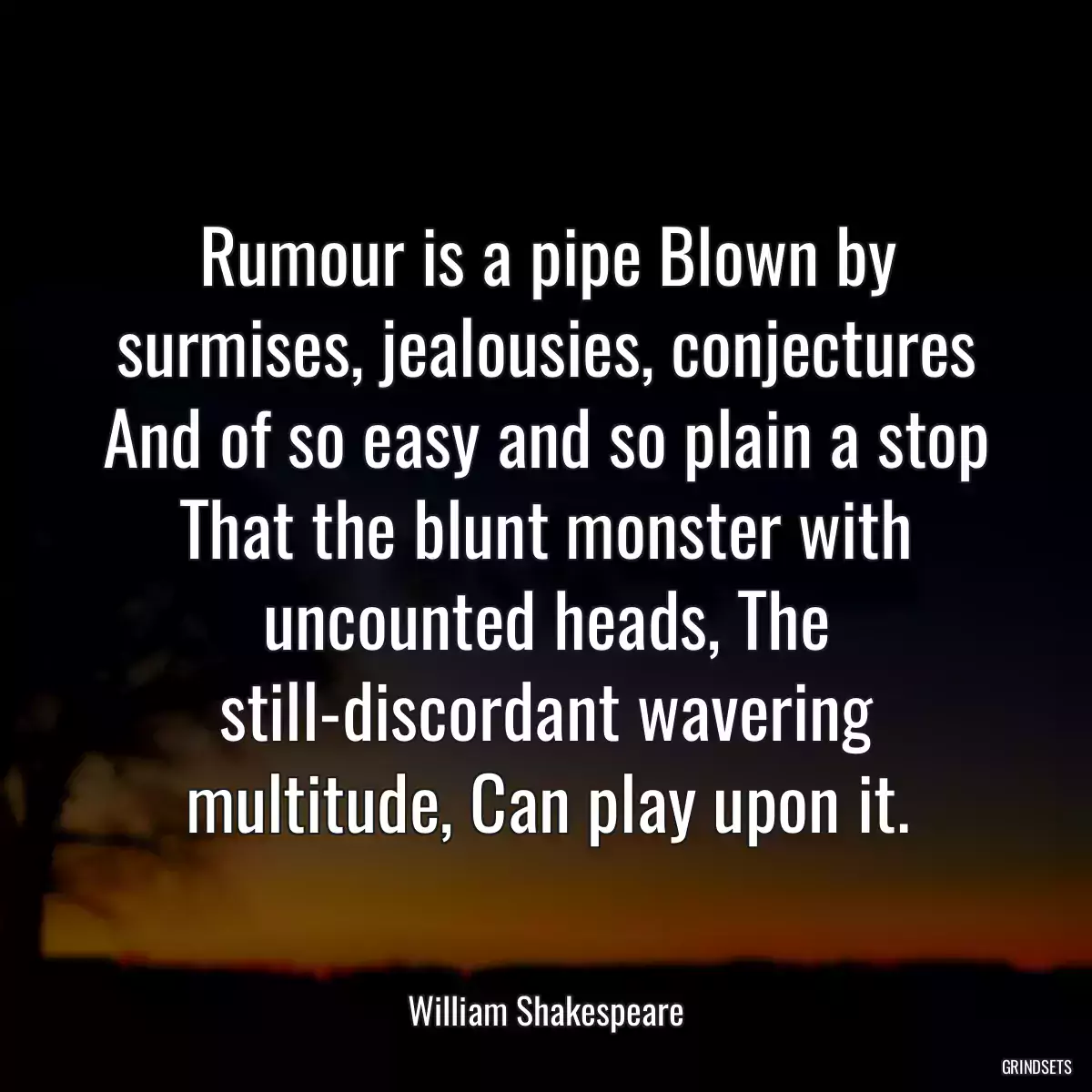 Rumour is a pipe Blown by surmises, jealousies, conjectures And of so easy and so plain a stop That the blunt monster with uncounted heads, The still-discordant wavering multitude, Can play upon it.