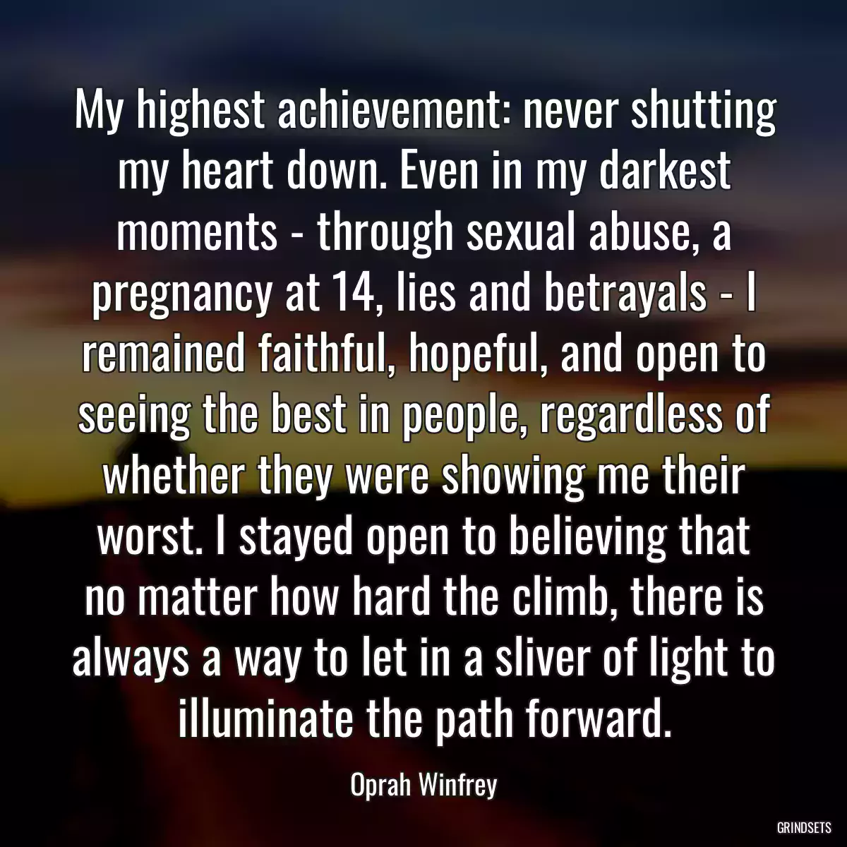 My highest achievement: never shutting my heart down. Even in my darkest moments - through sexual abuse, a pregnancy at 14, lies and betrayals - I remained faithful, hopeful, and open to seeing the best in people, regardless of whether they were showing me their worst. I stayed open to believing that no matter how hard the climb, there is always a way to let in a sliver of light to illuminate the path forward.