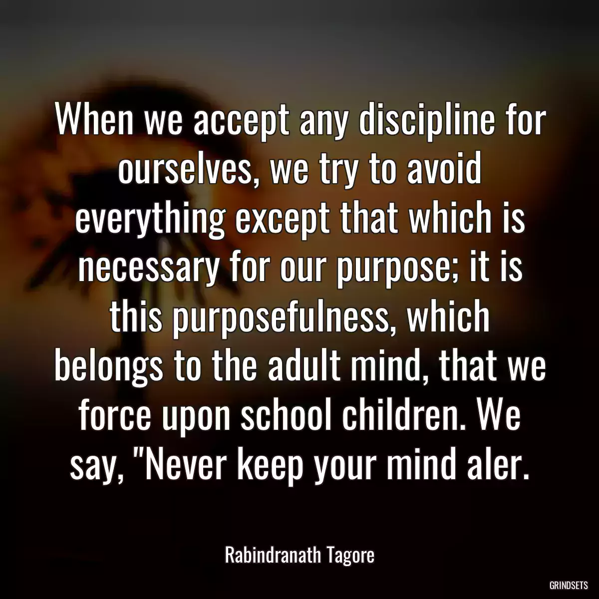 When we accept any discipline for ourselves, we try to avoid everything except that which is necessary for our purpose; it is this purposefulness, which belongs to the adult mind, that we force upon school children. We say, \