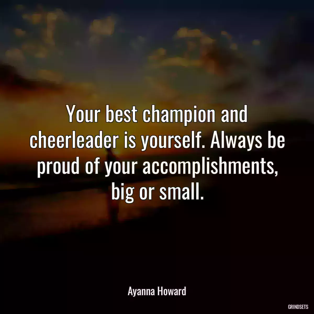 Your best champion and cheerleader is yourself. Always be proud of your accomplishments, big or small.