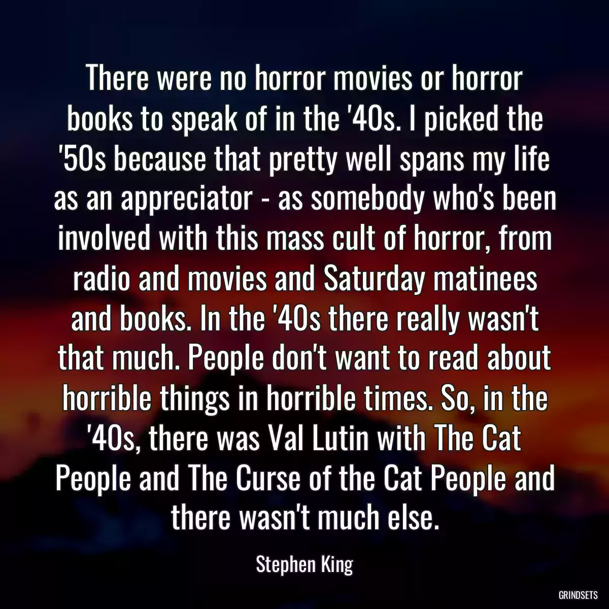 There were no horror movies or horror books to speak of in the \'40s. I picked the \'50s because that pretty well spans my life as an appreciator - as somebody who\'s been involved with this mass cult of horror, from radio and movies and Saturday matinees and books. In the \'40s there really wasn\'t that much. People don\'t want to read about horrible things in horrible times. So, in the \'40s, there was Val Lutin with The Cat People and The Curse of the Cat People and there wasn\'t much else.