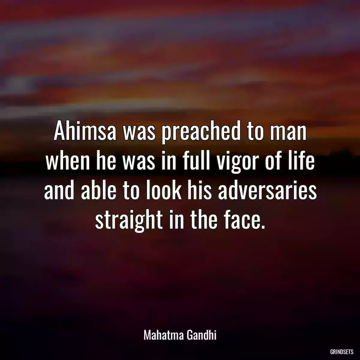 Ahimsa was preached to man when he was in full vigor of life and able to look his adversaries straight in the face.