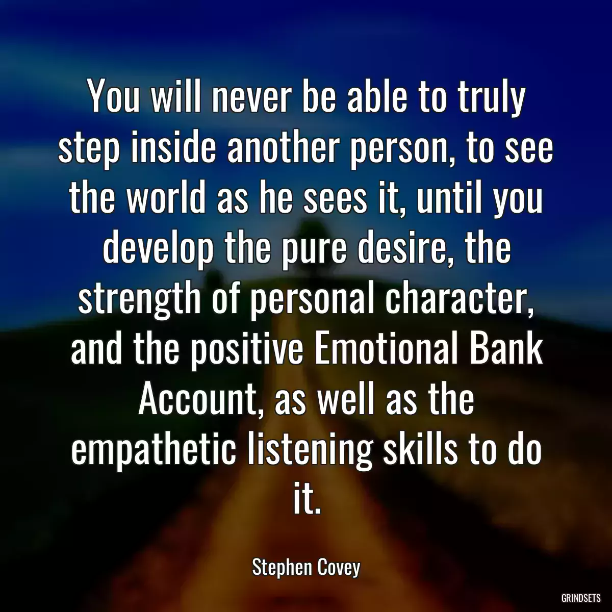 You will never be able to truly step inside another person, to see the world as he sees it, until you develop the pure desire, the strength of personal character, and the positive Emotional Bank Account, as well as the empathetic listening skills to do it.