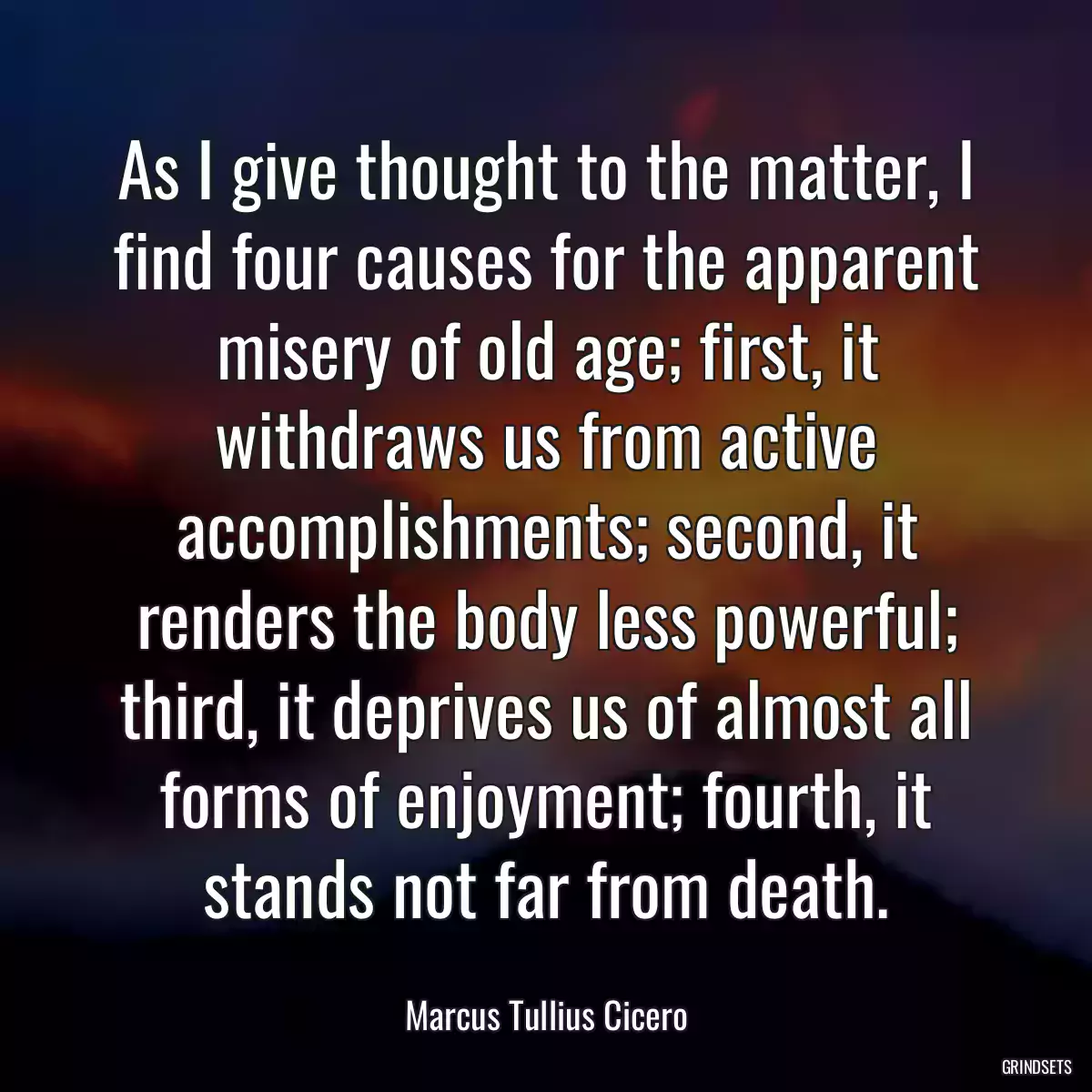 As I give thought to the matter, I find four causes for the apparent misery of old age; first, it withdraws us from active accomplishments; second, it renders the body less powerful; third, it deprives us of almost all forms of enjoyment; fourth, it stands not far from death.