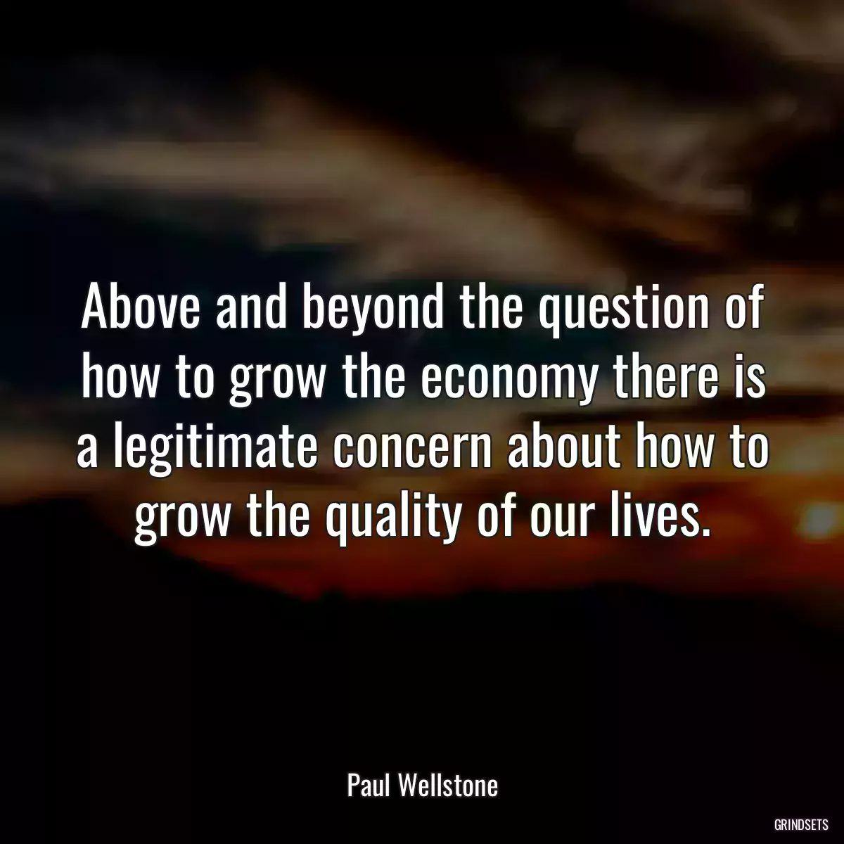 Above and beyond the question of how to grow the economy there is a legitimate concern about how to grow the quality of our lives.