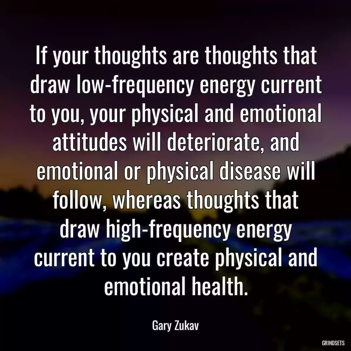 If your thoughts are thoughts that draw low-frequency energy current to you, your physical and emotional attitudes will deteriorate, and emotional or physical disease will follow, whereas thoughts that draw high-frequency energy current to you create physical and emotional health.
