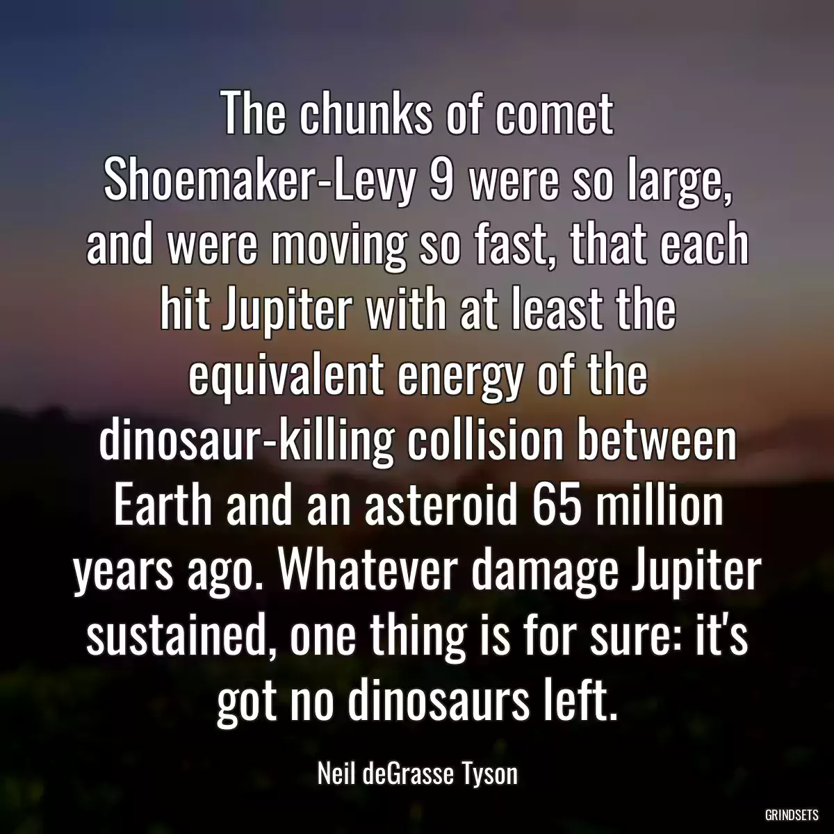 The chunks of comet Shoemaker-Levy 9 were so large, and were moving so fast, that each hit Jupiter with at least the equivalent energy of the dinosaur-killing collision between Earth and an asteroid 65 million years ago. Whatever damage Jupiter sustained, one thing is for sure: it\'s got no dinosaurs left.