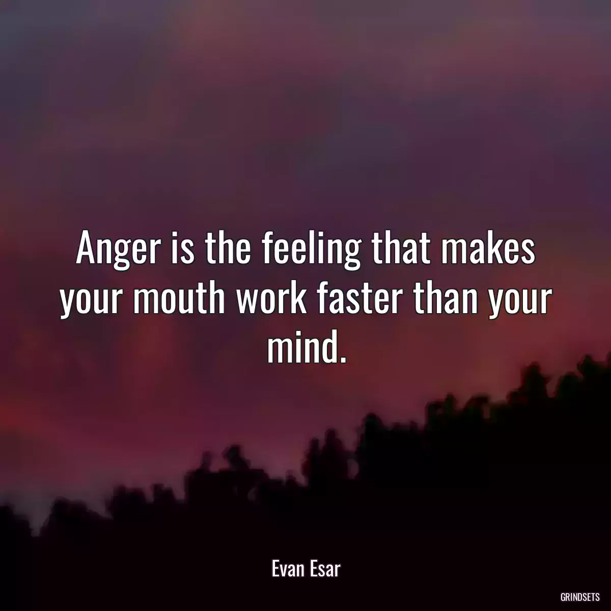 Anger is the feeling that makes your mouth work faster than your mind.