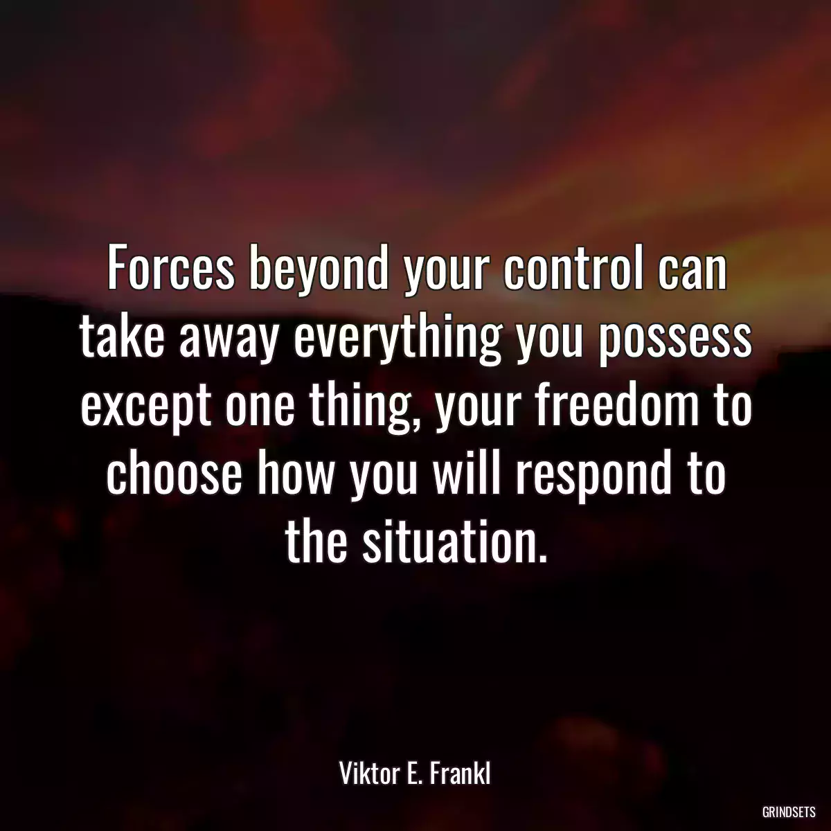 Forces beyond your control can take away everything you possess except one thing, your freedom to choose how you will respond to the situation.