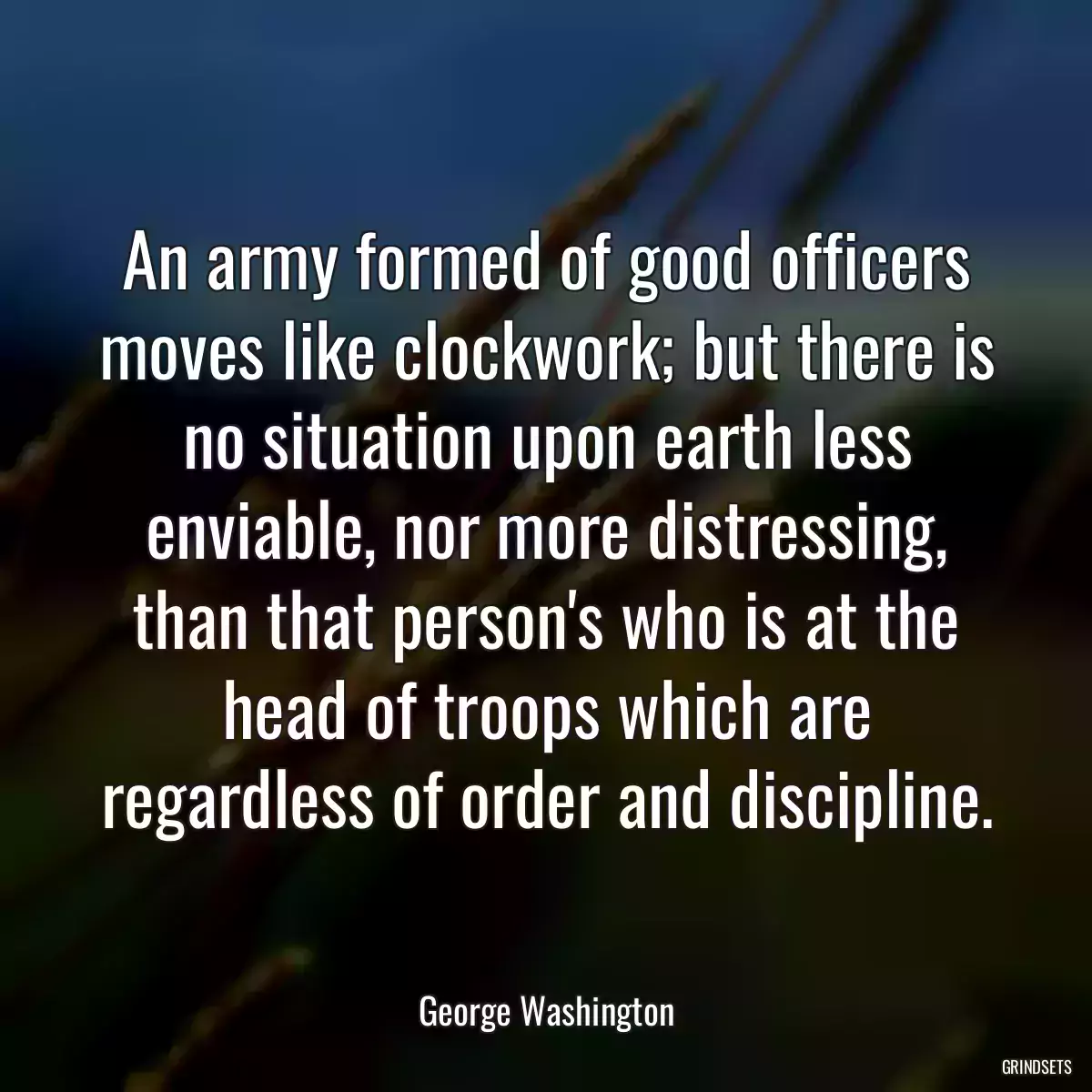 An army formed of good officers moves like clockwork; but there is no situation upon earth less enviable, nor more distressing, than that person\'s who is at the head of troops which are regardless of order and discipline.