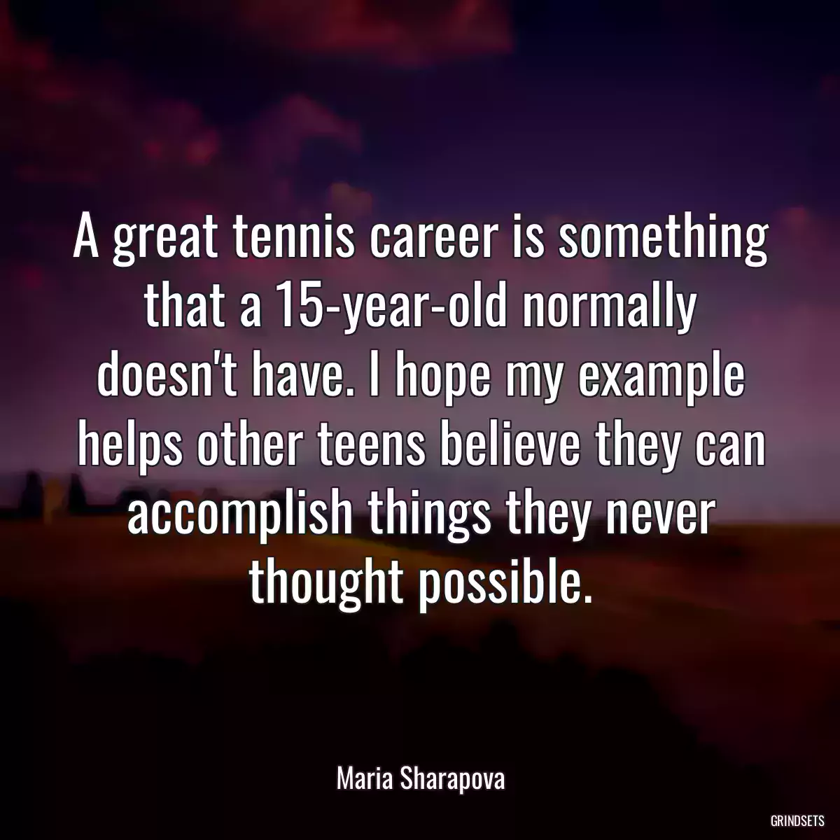 A great tennis career is something that a 15-year-old normally doesn\'t have. I hope my example helps other teens believe they can accomplish things they never thought possible.