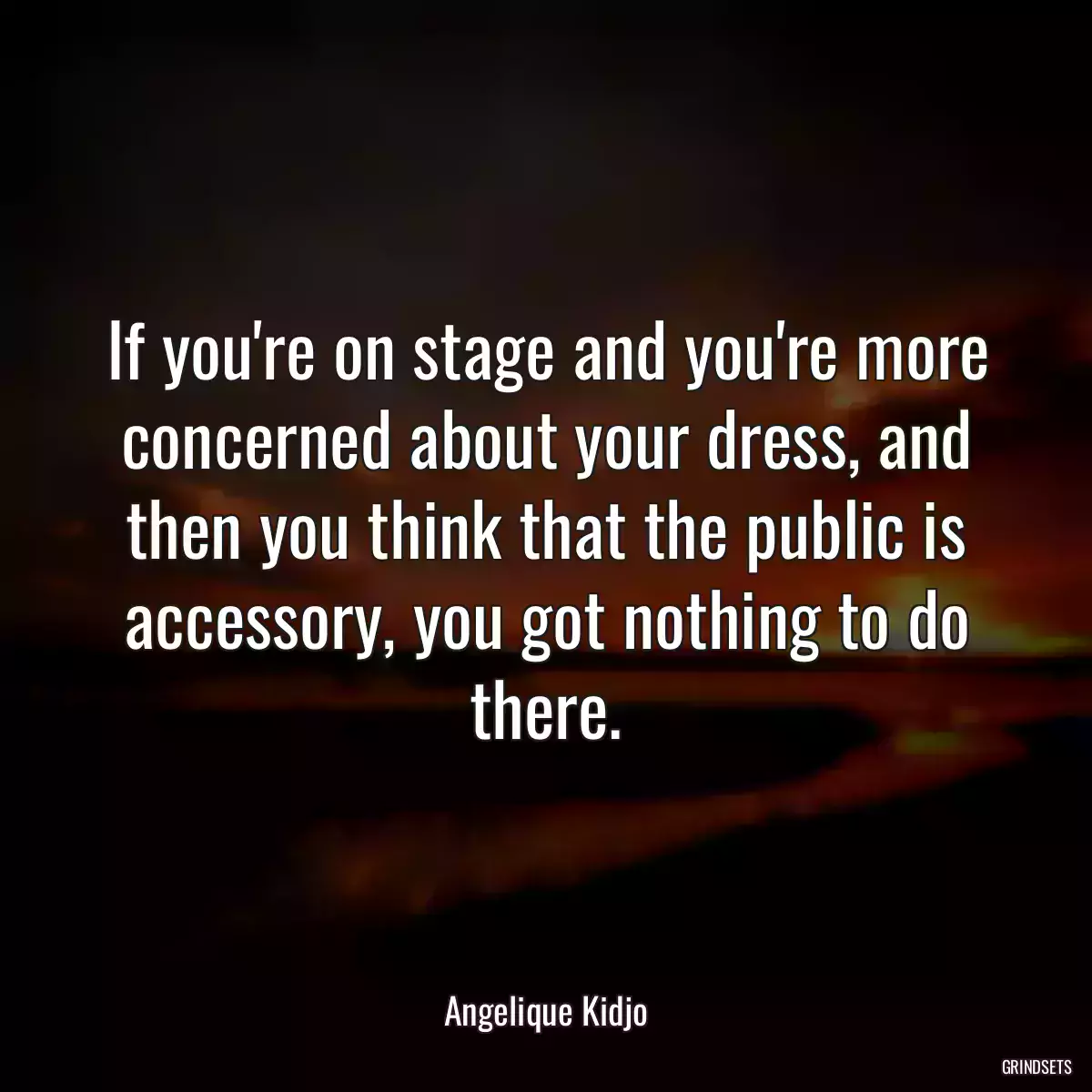 If you\'re on stage and you\'re more concerned about your dress, and then you think that the public is accessory, you got nothing to do there.