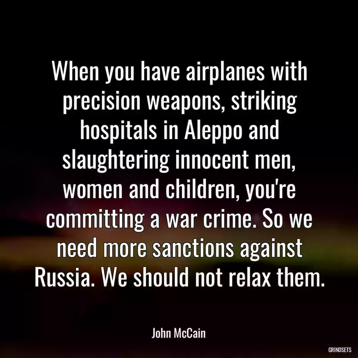 When you have airplanes with precision weapons, striking hospitals in Aleppo and slaughtering innocent men, women and children, you\'re committing a war crime. So we need more sanctions against Russia. We should not relax them.