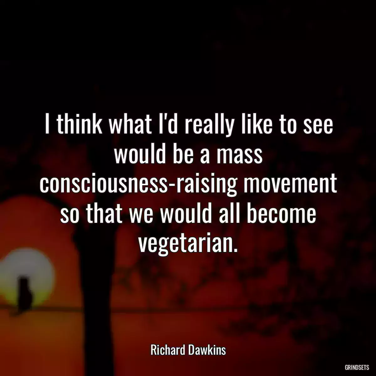 I think what I\'d really like to see would be a mass consciousness-raising movement so that we would all become vegetarian.