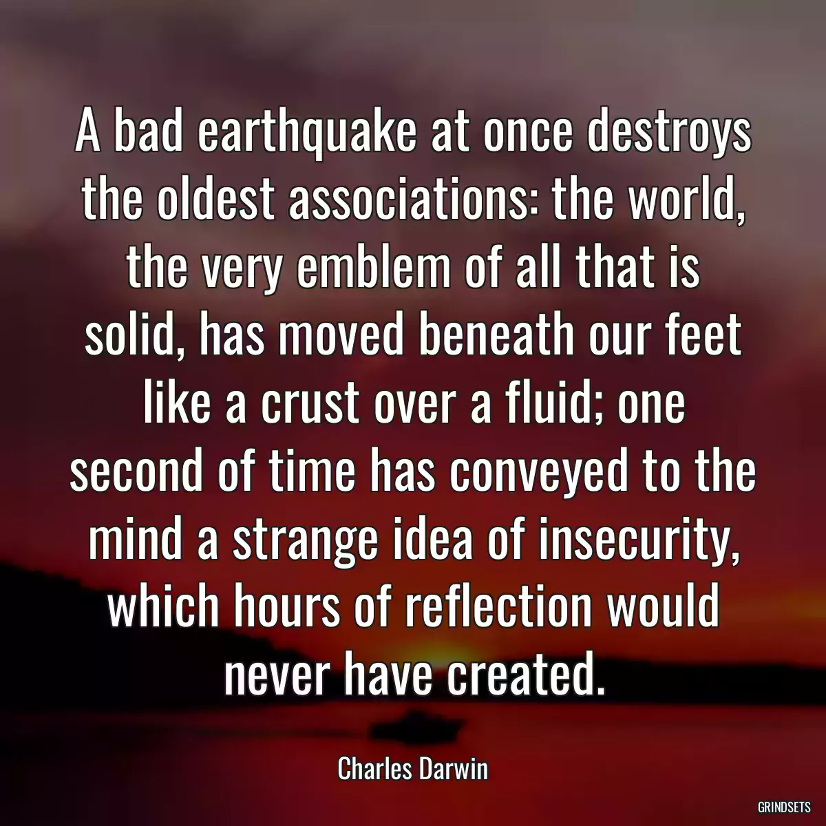 A bad earthquake at once destroys the oldest associations: the world, the very emblem of all that is solid, has moved beneath our feet like a crust over a fluid; one second of time has conveyed to the mind a strange idea of insecurity, which hours of reflection would never have created.