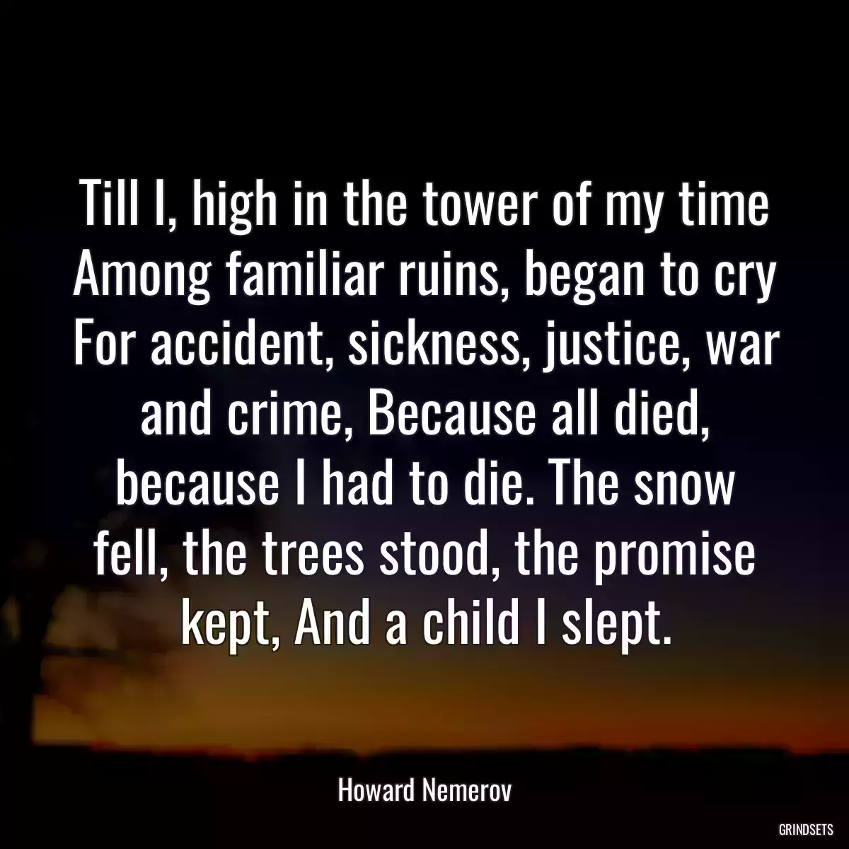 Till I, high in the tower of my time Among familiar ruins, began to cry For accident, sickness, justice, war and crime, Because all died, because I had to die. The snow fell, the trees stood, the promise kept, And a child I slept.