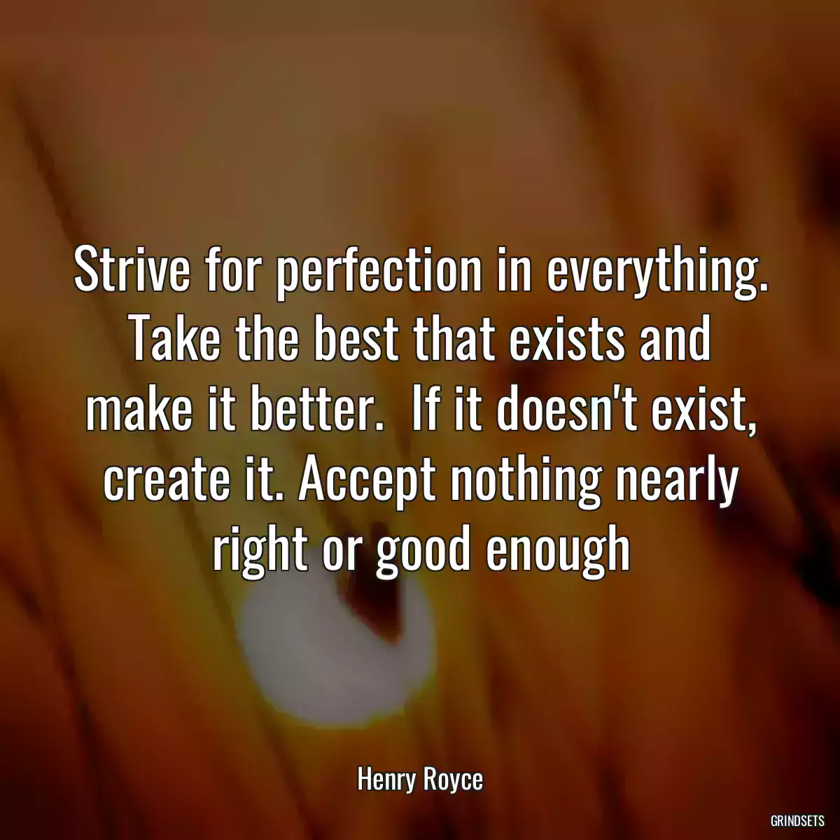 Strive for perfection in everything. Take the best that exists and make it better.  If it doesn\'t exist, create it. Accept nothing nearly right or good enough