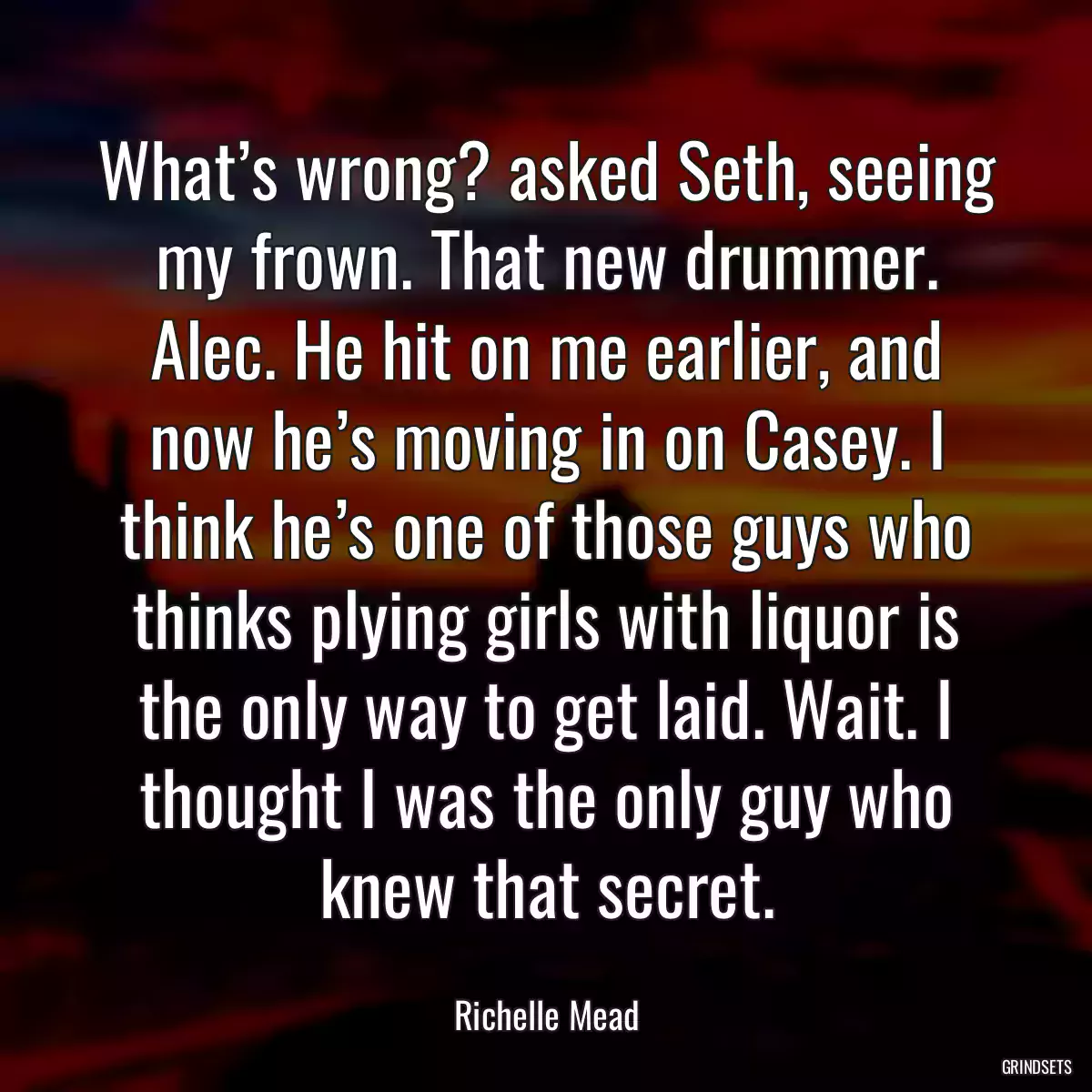 What’s wrong? asked Seth, seeing my frown. That new drummer. Alec. He hit on me earlier, and now he’s moving in on Casey. I think he’s one of those guys who thinks plying girls with liquor is the only way to get laid. Wait. I thought I was the only guy who knew that secret.