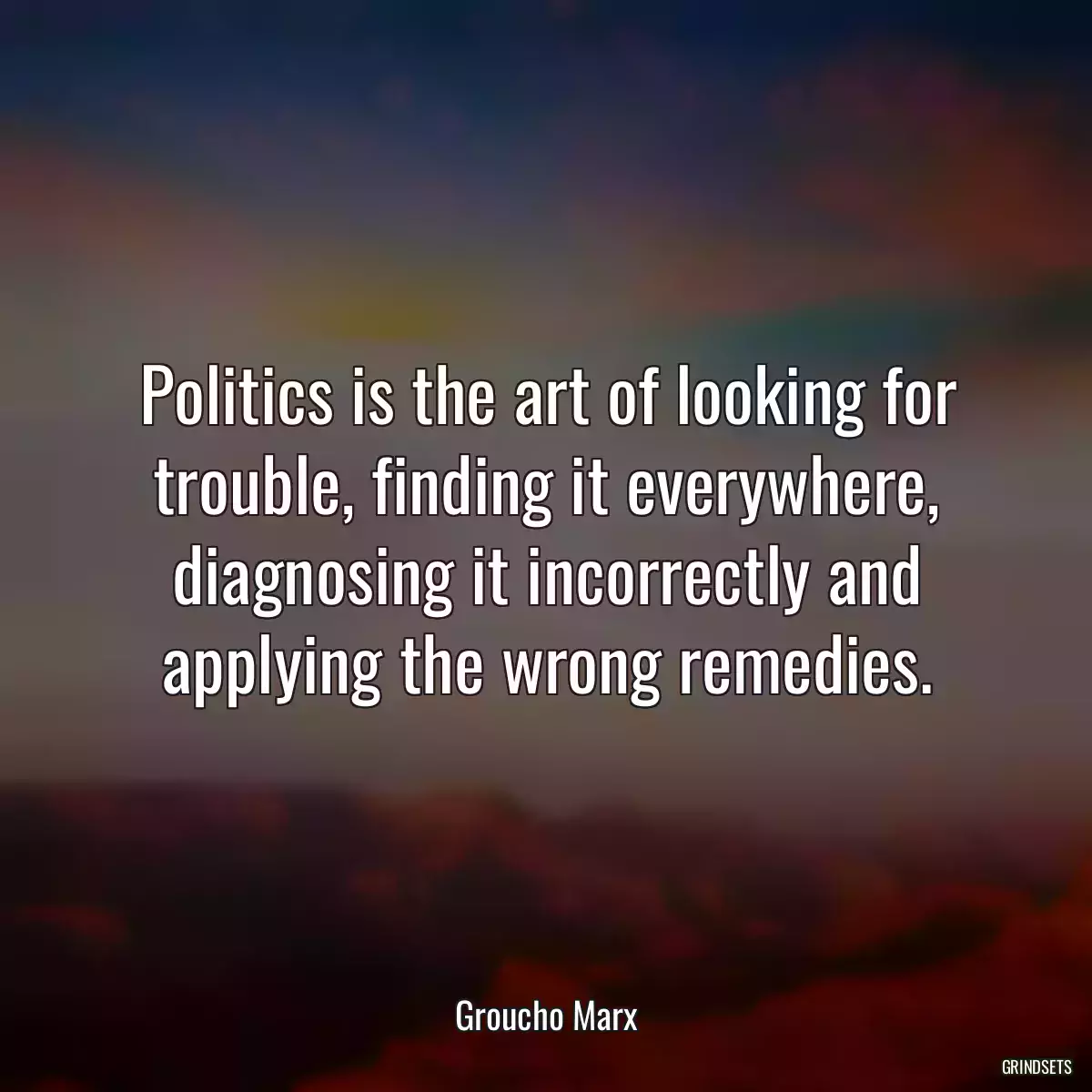 Politics is the art of looking for trouble, finding it everywhere, diagnosing it incorrectly and applying the wrong remedies.