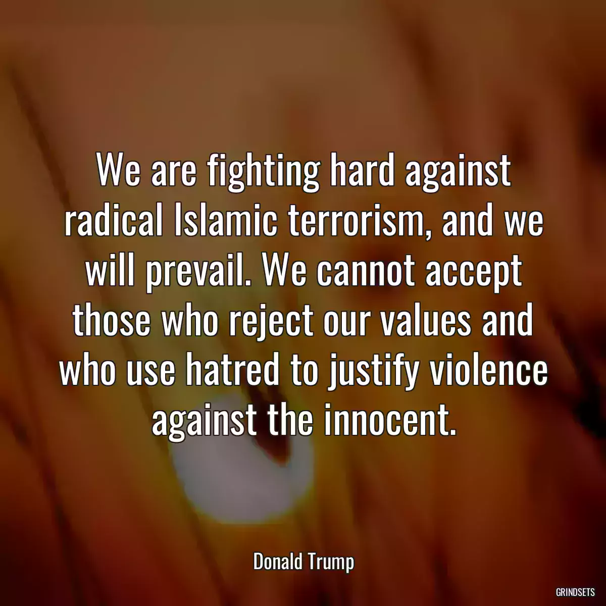 We are fighting hard against radical Islamic terrorism, and we will prevail. We cannot accept those who reject our values and who use hatred to justify violence against the innocent.