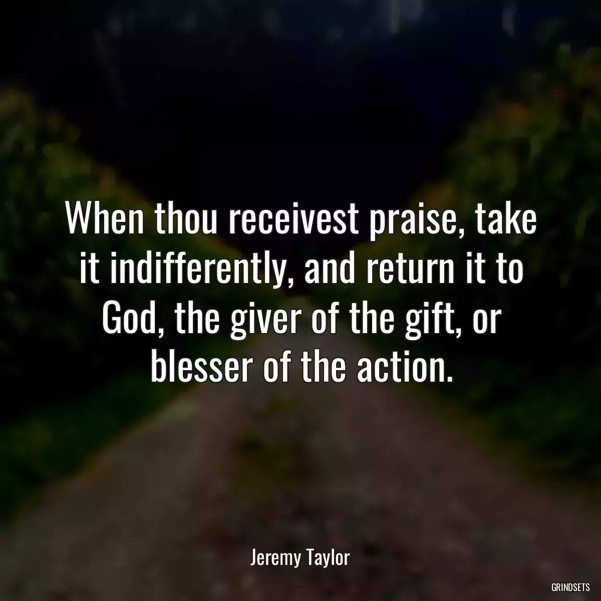 When thou receivest praise, take it indifferently, and return it to God, the giver of the gift, or blesser of the action.