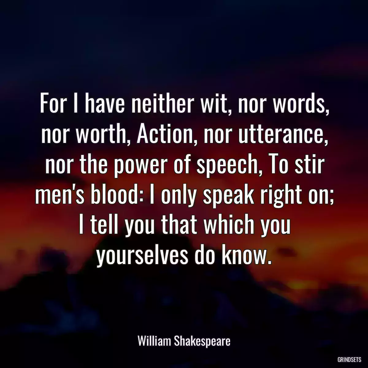 For I have neither wit, nor words, nor worth, Action, nor utterance, nor the power of speech, To stir men\'s blood: I only speak right on; I tell you that which you yourselves do know.