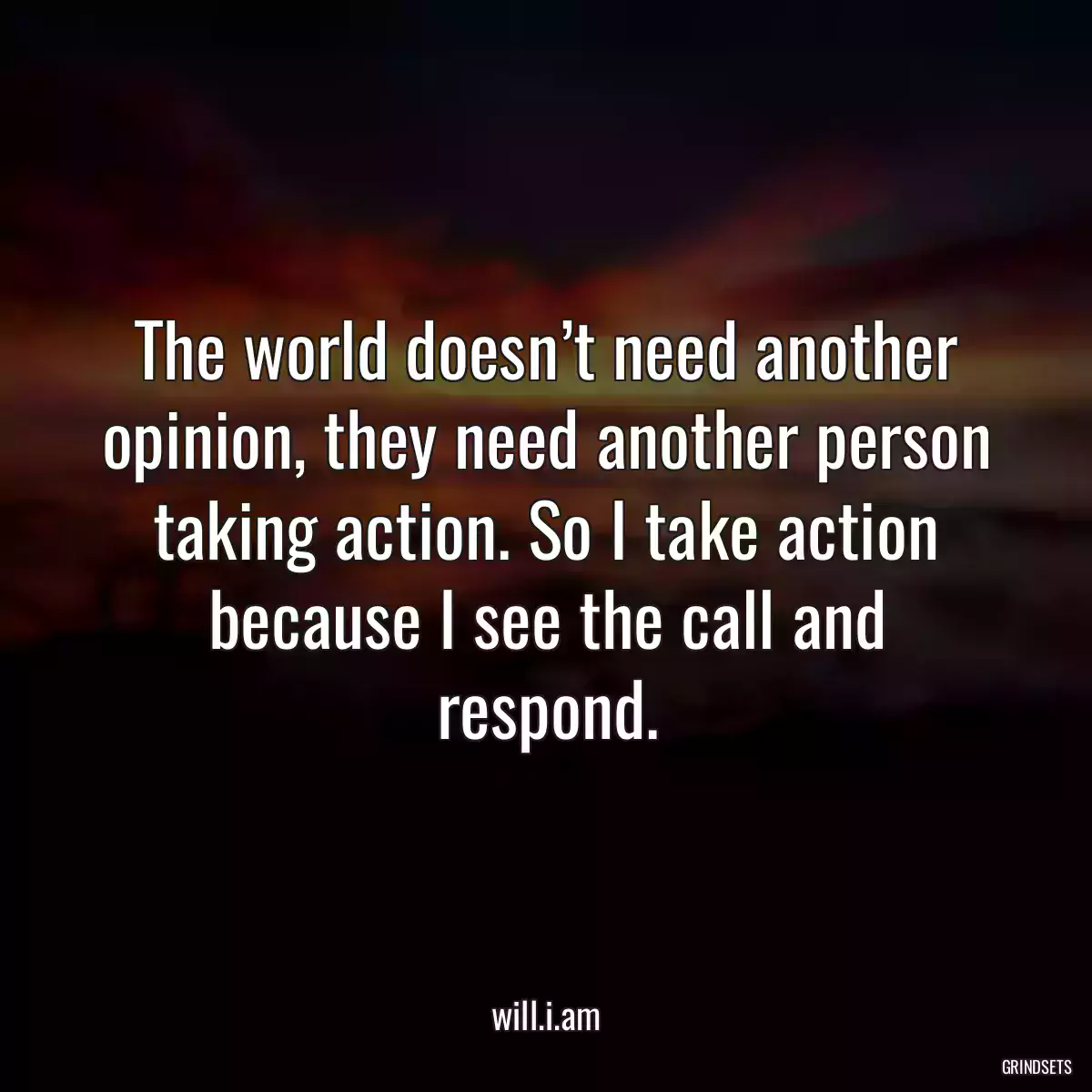 The world doesn’t need another opinion, they need another person taking action. So I take action because I see the call and respond.