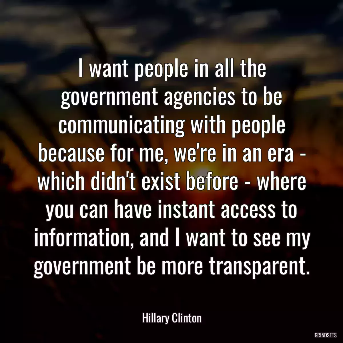 I want people in all the government agencies to be communicating with people because for me, we\'re in an era - which didn\'t exist before - where you can have instant access to information, and I want to see my government be more transparent.