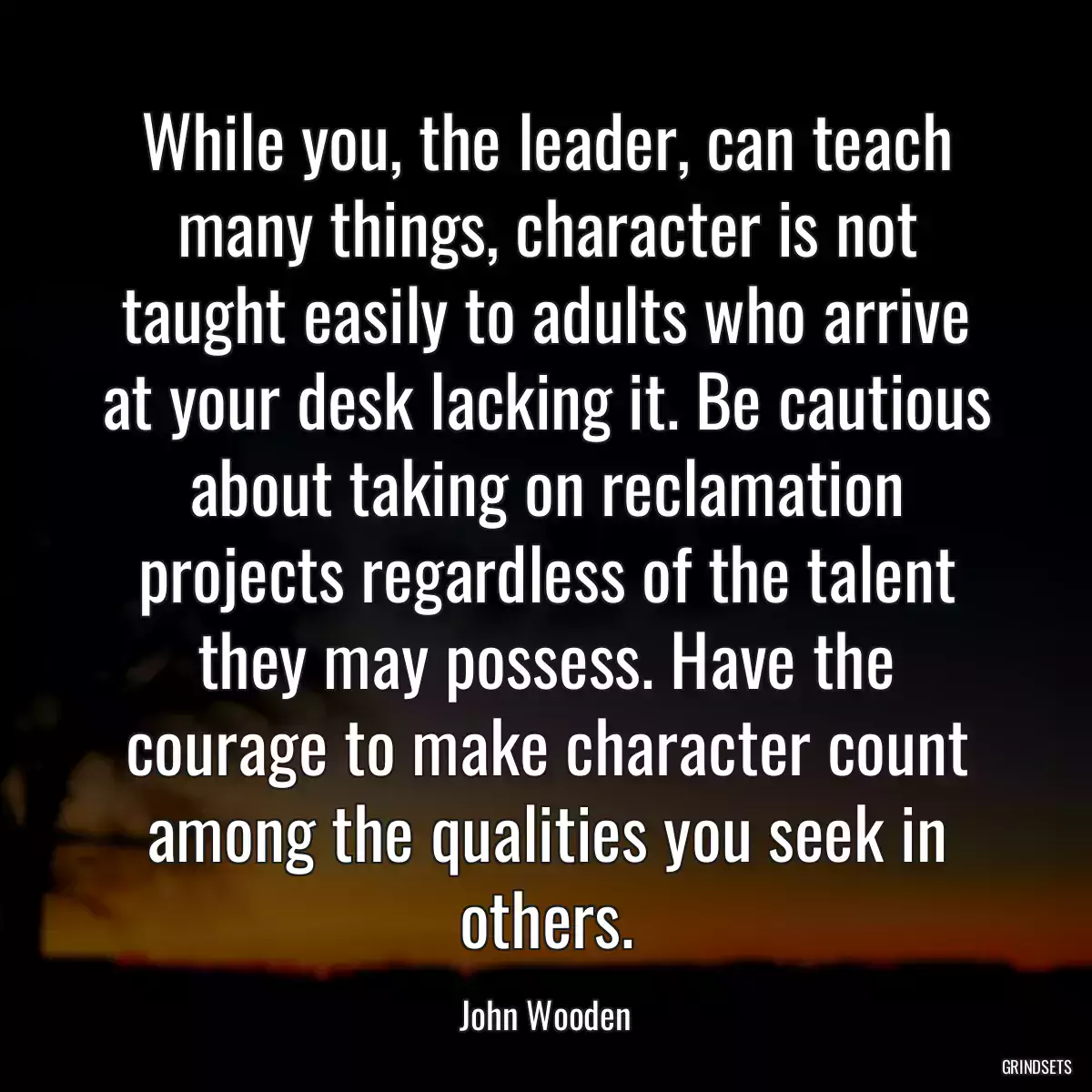 While you, the leader, can teach many things, character is not taught easily to adults who arrive at your desk lacking it. Be cautious about taking on reclamation projects regardless of the talent they may possess. Have the courage to make character count among the qualities you seek in others.