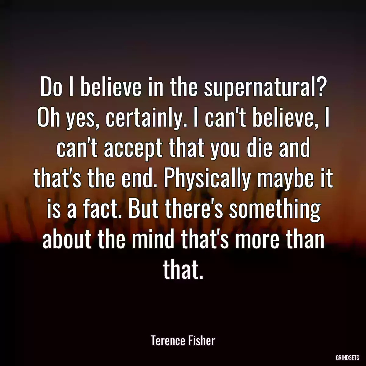 Do I believe in the supernatural? Oh yes, certainly. I can\'t believe, I can\'t accept that you die and that\'s the end. Physically maybe it is a fact. But there\'s something about the mind that\'s more than that.